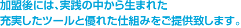 加盟後には、実践の中から生まれた充実したツールと優れた仕組みをご提供致します。