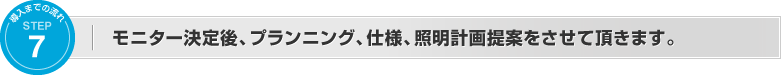 モニター決定後、プランニング、仕様、照明計画提案をさせて頂きます。